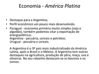 Economia -  América Platina Destaque para a Argentina; Perfil econômico um pouco mais desenvolvido. Paraguai - economia primária muito simples (soja e algodão), também podemos citar a exportação de energiaelétrica; Argentina - pecuária, cereais e petróleo; Uruguai - pecuária e cereais. A Argentina é o 3º país mais industrializado da América Latina, após o Brasil e o México. A Argentina tem outros destaques na agricultura, produção de pêra, maça, uva e oliveiras. No seu rebanho destacam-se os bovinos e os ovinos. 