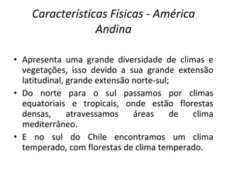 Características Físicas - América Andina Apresenta uma grande diversidade de climas e vegetações, isso devido a sua grande extensão latitudinal, grande extensão norte-sul; Do norte para o sul passamos por climas equatoriais e tropicais, onde estão florestas densas, atravessamos áreas de clima mediterrâneo. E no sul do Chile encontramos um clima temperado, com florestas de clima temperado. 