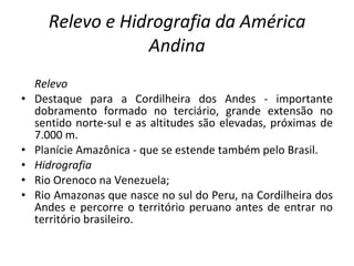 Relevo e Hidrografia da América Andina Relevo Destaque para a Cordilheira dos Andes - importante dobramento formado no terciário, grande extensão no sentido norte-sul e as altitudes são elevadas, próximas de 7.000 m. Planície Amazônica - que se estende também pelo Brasil. Hidrografia Rio Orenoco na Venezuela; Rio Amazonas que nasce no sul do Peru, na Cordilheira dos Andes e percorre o território peruano antes de entrar no território brasileiro. 