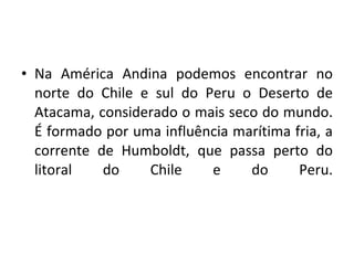 Na América Andina podemos encontrar no norte do Chile e sul do Peru o Deserto de Atacama, considerado o mais seco do mundo. É formado por uma influência marítima fria, a corrente de Humboldt, que passa perto do litoral do Chile e do Peru. 