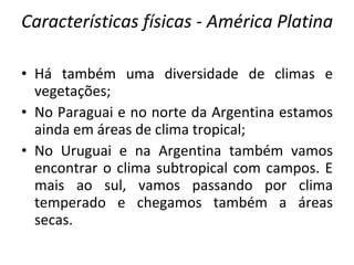 Características físicas - América Platina Há também uma diversidade de climas e vegetações; No Paraguai e no norte da Argentina estamos ainda em áreas de clima tropical; No Uruguai e na Argentina também vamos encontrar o clima subtropical com campos. E mais ao sul, vamos passando por clima temperado e chegamos também a áreas secas. 