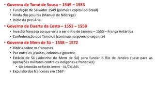 • Governo de Tomé de Sousa – 1549 – 1553
• Fundação de Salvador 1549 (primeira capital do Brasil)
• Vinda dos jesuítas (Manuel de Nóbrega)
• Início da pecuária
• Governo de Duarte da Costa – 1553 – 1558
• Invasão francesa ao que viria a ser o Rio de Janeiro – 1555 – França Antártica
• Confederação dos Tamoios (continua no governo seguinte)
• Governo de Mem de Sá – 1558 – 1572
• Vitória sobre os franceses
• Paz entre os jesuítas, colonos e governo
• Estácio de Sá (sobrinho de Mem de Sá) para fundar o Rio de Janeiro (base para as
operações militares contra os indígenas e franceses)
• São Sebastião do Rio de Janeiro – 01/03/1565
• Expulsão dos franceses em 1567
 