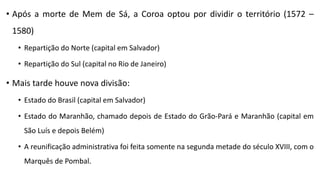 • Após a morte de Mem de Sá, a Coroa optou por dividir o território (1572 –
1580)
• Repartição do Norte (capital em Salvador)
• Repartição do Sul (capital no Rio de Janeiro)
• Mais tarde houve nova divisão:
• Estado do Brasil (capital em Salvador)
• Estado do Maranhão, chamado depois de Estado do Grão-Pará e Maranhão (capital em
São Luís e depois Belém)
• A reunificação administrativa foi feita somente na segunda metade do século XVIII, com o
Marquês de Pombal.
 
