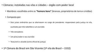 • Câmaras: instaladas nas vilas e cidades – órgão com poder local
• Membros: escolhidos entre os “homens bons” (brancos, proprietários de terra e cristãos)
• Composta por:
• Dois juízes ordinários que se alternavam no cargo de presidente: responsáveis pela justiça na vila,
auxiliados por três tabeliões e um escrivão.
• Três vereadores
• Um procurador e seu escrivão
• Tesoureiro e alcaide (como oficial de justiça)
• 1ª Câmara do Brasil em São Vicente (1ª vila do Brasil – 1532)
 