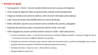 • Atuação da Igreja
• Tupis-guaranis – litoral – tiveram contato diretamente com os povos estrangeiros.
• 1534: reação de algumas tribos ao apresamento, lutando contra bandeirantes
• Indígenas tratados com extrema violência, além de serem dizimados pelas doenças
• 1562: Surto de Varíola mata 30.000 índios em menos de 90 dias.
• Índios reduzidos: aqueles que já estavam sob os cuidados dos jesuítas, subjugados.
• Expansão do catolicismo após o processo de reforma vivido na Europa
• 1549: Chegada dos jesuítas ao Brasil (ordem criada em 1534) – ideal salvacionista.
• Formas de catequese: teatro – O auto de São Lourenço (pe. Anchieta) indígenas rebeldes = penavam no fogo do inferno
– o terror fazia com que os indígenas obedecem aos jesuítas.
• Proibição dos costumes como guerra (por meio da captura de prisioneiros para o sacrifício antropofágico que os índios
passavam pertencer ao grupo) e canibalismo (vingança dos guerreiros mortos)
• Instituíram horários – tocava-se o sino – ofícios divinos e serviços.
• Obrigatoriedade de vestimenta
 