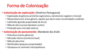 Forma de Colonização
• Colonização de exploração: (América Portuguesa)
• Exploração de gêneros primários (agricultura, extrativismo vegetal e mineral)
• Monocultura (um único gênero, aquele que daria maior lucratividade à colônia)
• Latifúndio (grande propriedade de terra)
• Mão de obra escrava (baratear custos)
• Produção para mercado externo
• Colonização de povoamento: (Nordeste dos EUA)
• Policultura (vários gêneros)
• Mercado interno (comércio local)
• Mão de obra livre
• Minifúndios (pequena propriedade)
• Ultrapassa os controles metropolitanos
 