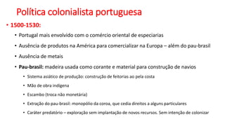 Política colonialista portuguesa
• 1500-1530:
• Portugal mais envolvido com o comércio oriental de especiarias
• Ausência de produtos na América para comercializar na Europa – além do pau-brasil
• Ausência de metais
• Pau-brasil: madeira usada como corante e material para construção de navios
• Sistema asiático de produção: construção de feitorias ao pela costa
• Mão de obra indígena
• Escambo (troca não monetária)
• Extração do pau-brasil: monopólio da coroa, que cedia direitos a alguns particulares
• Caráter predatório – exploração sem implantação de novos recursos. Sem intenção de colonizar
 
