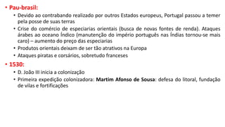 • Pau-brasil:
• Devido ao contrabando realizado por outros Estados europeus, Portugal passou a temer
pela posse de suas terras
• Crise do comércio de especiarias orientais (busca de novas fontes de renda). Ataques
árabes ao oceano Índico (manutenção do império português nas Índias tornou-se mais
caro) – aumento do preço das especiarias
• Produtos orientais deixam de ser tão atrativos na Europa
• Ataques piratas e corsários, sobretudo franceses
• 1530:
• D. João III inicia a colonização
• Primeira expedição colonizadora: Martim Afonso de Sousa: defesa do litoral, fundação
de vilas e fortificações
 