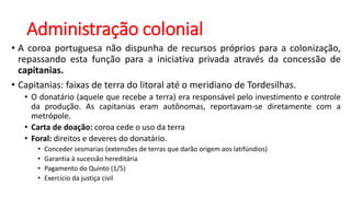 Administração colonial
• A coroa portuguesa não dispunha de recursos próprios para a colonização,
repassando esta função para a iniciativa privada através da concessão de
capitanias.
• Capitanias: faixas de terra do litoral até o meridiano de Tordesilhas.
• O donatário (aquele que recebe a terra) era responsável pelo investimento e controle
da produção. As capitanias eram autônomas, reportavam-se diretamente com a
metrópole.
• Carta de doação: coroa cede o uso da terra
• Foral: direitos e deveres do donatário.
• Conceder sesmarias (extensões de terras que darão origem aos latifúndios)
• Garantia à sucessão hereditária
• Pagamento do Quinto (1/5)
• Exercício da justiça civil
 