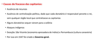 • Causas do fracasso das capitanias:
• Ausência de recursos
• Ausência de centralização política, dado que cada donatário é responsável perante o rei,
sem qualquer órgão local que centralizasse as capitanias
• Alguns donatários sequer vieram para a colônia
• Ataques indígenas
• Exceção: São Vicente (economia apresadora de índios) e Pernambuco (cultura canavieira)
• Por isso em 1547 foi criado o Governo-geral.
 