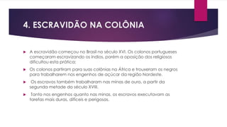 4. ESCRAVIDÃO NA COLÔNIA 
 A escravidão começou no Brasil no século XVI. Os colonos portugueses 
começaram escravizando os índios, porém a oposição dos religiosos 
dificultou esta prática; 
 Os colonos partiram para suas colônias na África e trouxeram os negros 
para trabalharem nos engenhos de açúcar da região Nordeste. 
 Os escravos também trabalharam nas minas de ouro, a partir da 
segunda metade do século XVIII. 
 Tanto nos engenhos quanto nas minas, os escravos executavam as 
tarefas mais duras, difíceis e perigosas. 
 