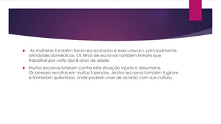  As mulheres também foram escravizadas e executavam, principalmente, 
atividades domésticas. Os filhos de escravos também tinham que 
trabalhar por volta dos 8 anos de idade. 
 Muitos escravos lutaram contra esta situação injusta e desumana. 
Ocorreram revoltas em muitas fazendas. Muitos escravos também fugiram 
e formaram quilombos, onde podiam viver de acordo com sua cultura. 
 