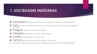 1. SOCIEDADES INDÍGENAS 
 Tupiniquim:(o grupo visto por Cabral – Sul da Bahia e em São Paulo – 85 mil habitantes) 
 Tupi:(em torno de 1 milhão de homens que viviam no atual estado do Ceará indo até o litoral de 
São Paulo) 
 Potiguar: (viviam no Ceará – 90 mil homens) 
 Tabajara: (Pernambuco e Paraíba – 40 mil homens) 
 Caeté: (Nordeste do Brasil – 75 mil homens) 
 Tamoio: (Baía de Guanabara – Rio de Janeiro – 70 mil almas). 
 Tupinambás, Carijós, Teminimó entre outras centenas de etnias viviam no atual território brasileiro. 
 