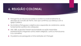 6. RELIGIÃO COLONIAL 
 Portugal foi um dos poucos países a aceitar incondicionalmente as 
decisões do Concílio de Trento, fato que confirmou sua aliança com a 
Igreja Católica; 
 Na América Portuguesa o objetivo era a expansão do catolicismo, sendo 
fundamental a prática da catequese; 
 Até 1580, os jesuítas tiveram exclusividade na ação missionária; 
posteriormente chegando outras ordens religiosas, como os franciscanos 
e os carmelitas; 
 O judaísmo era perseguido e tinha restrições em Portugal; 
 