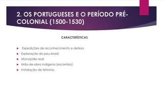 2. OS PORTUGUESES E O PERÍODO PRÉ- 
COLONIAL (1500-1530) 
CARACTERÍSTICAS 
 Expedições de reconhecimento e defesa 
 Exploração do pau-brasil; 
 Monopólio real; 
 Mão-de-obra indígena (escambo); 
 Instalação de feitorias. 
 