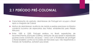 2.1 PERÍODO PRÉ-COLONIAL 
 Caracterização do período: desinteresse de Portugal em ocupar o Brasil 
após a chegada de Cabral. 
 Motivo do desinteresse: ausência de metais e pedras preciosas no litoral e 
comércio lucrativo de especiarias das Índias, estabelecido pelo Périplo 
Africano. 
 Entre 1500 e 1530, Portugal realizou no Brasil: expedições de 
reconhecimento (Gonçalo Coelho), extração de pau-brasil e expedições 
guarda-costas (Cristóvão Jacques) – estas com a finalidade de proteger 
o litoral brasileiro contra as incursões de franceses que, não respeitando o 
Tratado de Tordesilhas, extraíam pau-brasil. 
 