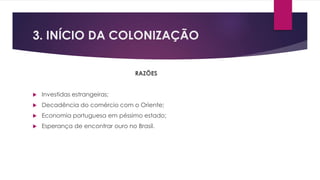 3. INÍCIO DA COLONIZAÇÃO 
RAZÕES 
 Investidas estrangeiras; 
 Decadência do comércio com o Oriente; 
 Economia portuguesa em péssimo estado; 
 Esperança de encontrar ouro no Brasil. 
 