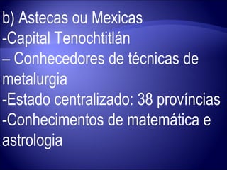 b) Astecas ou Mexicas -Capital Tenochtitlán  –  Conhecedores de técnicas de metalurgia -Estado centralizado: 38 províncias -Conhecimentos de matemática e astrologia 