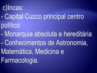 c)Incas:  - Capital Cuzco principal centro político  - Monarquia absoluta e hereditária - Conhecimentos de Astronomia, Matemática, Medicina e Farmacologia. 