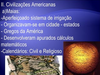 II. Civilizações Americanas a)Maias: -Aperfeiçoado sistema de irrigação - Organizavam-se em cidade - estados - Gregos da América - Desenvolveram apurados cálculos matemáticos -Calendários: Civil e Religioso 