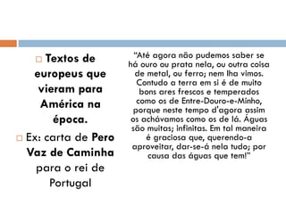  Textos de
europeus que
vieram para
América na
época.
 Ex: carta de Pero
Vaz de Caminha
para o rei de
Portugal
“Até agora não pudemos saber se
há ouro ou prata nela, ou outra coisa
de metal, ou ferro; nem lha vimos.
Contudo a terra em si é de muito
bons ares frescos e temperados
como os de Entre-Douro-e-Minho,
porque neste tempo d'agora assim
os achávamos como os de lá. Águas
são muitas; infinitas. Em tal maneira
é graciosa que, querendo-a
aproveitar, dar-se-á nela tudo; por
causa das águas que tem!”
 