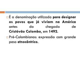  É a denominação utilizada para designar
os povos que já viviam na América
antes da chegada de
Cristóvão Colombo, em 1492.
 Pré-Colombianos: expressão com grande
peso etnocêntrico.
 
