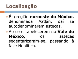 Localização
 É a região noroeste do México,
denominada Aztlán, daí se
autodenominarem astecas.
 Ao se estabelecerem no Vale do
México, os astecas
sedentarizaram-se, passando à
fase Neolítica.
 