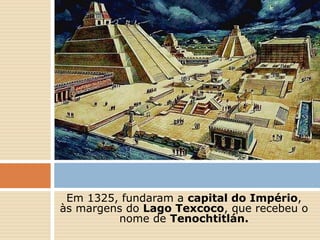 Em 1325, fundaram a capital do Império,
às margens do Lago Texcoco, que recebeu o
nome de Tenochtitlán.
 