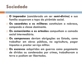 Sociedade
 O imperador (considerado um ser semi-divino) e sua
família ocupavam o topo da pirâmide social.
 Os sacerdotes e os militares constituíam a nobreza,
compondo a classe dominante.
 Os comerciantes e os artesãos compunham a camada
social intermediária.
 Os camponeses deviam obrigações ao Estado, como
trabalhar em obras públicas, na agricultura, pagar
impostos e prestar serviço militar.
 Os escravos adquiridos em guerras como pagamento
de dívidas ou condenados por crimes, trabalhavam a
terra e podiam ser libertados.
 