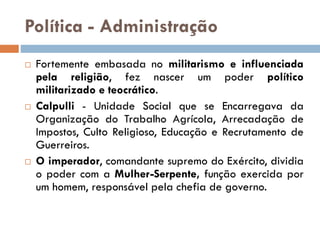 Política - Administração
 Fortemente embasada no militarismo e influenciada
pela religião, fez nascer um poder político
militarizado e teocrático.
 Calpulli - Unidade Social que se Encarregava da
Organização do Trabalho Agrícola, Arrecadação de
Impostos, Culto Religioso, Educação e Recrutamento de
Guerreiros.
 O imperador, comandante supremo do Exército, dividia
o poder com a Mulher-Serpente, função exercida por
um homem, responsável pela chefia de governo.
 