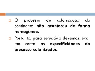  O processo de colonização do
continente não aconteceu de forma
homogênea.
 Portanto, para estudá-lo devemos levar
em conta as especificidades do
processo colonizador.
 
