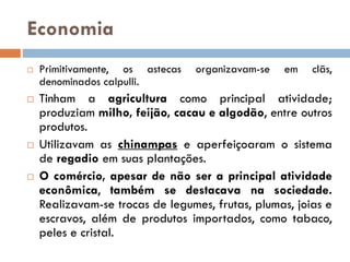 Economia
 Primitivamente, os astecas organizavam-se em clãs,
denominados calpulli.
 Tinham a agricultura como principal atividade;
produziam milho, feijão, cacau e algodão, entre outros
produtos.
 Utilizavam as chinampas e aperfeiçoaram o sistema
de regadio em suas plantações.
 O comércio, apesar de não ser a principal atividade
econômica, também se destacava na sociedade.
Realizavam-se trocas de legumes, frutas, plumas, joias e
escravos, além de produtos importados, como tabaco,
peles e cristal.
 