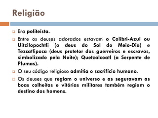 Religião
 Era politeísta.
 Entre os deuses adorados estavam o Colibri-Azul ou
Uitzilopochtli (o deus do Sol do Meio-Dia) e
Tezcatlipoca (deus protetor dos guerreiros e escravos,
simbolizado pela Noite); Quetzalcoatl (a Serpente de
Plumas).
 O seu código religioso admitia o sacrifício humano.
 Os deuses que regiam o universo e as seguravam as
boas colheitas e vitórias militares também regiam o
destino dos homens.
 