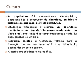 Cultura
 A arquitetura foi extremamente desenvolvida,
destacando-se a construção de pirâmides, palácios e
sistemas de irrigação, além de aquedutos.
 Estudavam astronomia e criaram um calendário
dividindo o ano em dezoito meses (cada mês com
vinte dias), mais cinco dias complementares; a cada 52
anos, concluía-se um ciclo.
 Possuíam escolas: a Calmecac, voltada para a
formação da nobreza sacerdotal, e a Telpochcalli,
destina da ao ensino comum.
 A escrita era pictórica e hieroglífica.
 