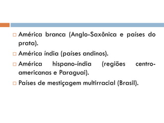  América branca (Anglo-Saxônica e países do
prata).
 América índia (países andinos).
 América hispano-índia (regiões centro-
americanas e Paraguai).
 Países de mestiçagem multirracial (Brasil).
 