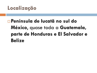 Localização
 Península de Iucatã no sul do
México, quase toda a Guatemala,
parte de Honduras e El Salvador e
Belize
 