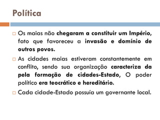 Política
 Os maias não chegaram a constituir um Império,
fato que favoreceu a invasão e domínio de
outros povos.
 As cidades maias estiveram constantemente em
conflito, sendo sua organização caracteriza da
pela formação de cidades-Estado, O poder
político era teocrático e hereditário.
 Cada cidade-Estado possuía um governante local.
 