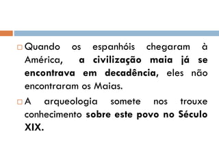  Quando os espanhóis chegaram à
América, a civilização maia já se
encontrava em decadência, eles não
encontraram os Maias.
 A arqueologia somete nos trouxe
conhecimento sobre este povo no Século
XIX.
 