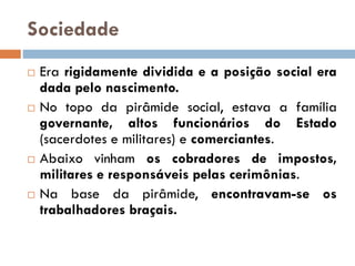 Sociedade
 Era rigidamente dividida e a posição social era
dada pelo nascimento.
 No topo da pirâmide social, estava a família
governante, altos funcionários do Estado
(sacerdotes e militares) e comerciantes.
 Abaixo vinham os cobradores de impostos,
militares e responsáveis pelas cerimônias.
 Na base da pirâmide, encontravam-se os
trabalhadores braçais.
 