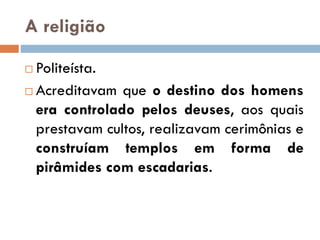 A religião
 Politeísta.
 Acreditavam que o destino dos homens
era controlado pelos deuses, aos quais
prestavam cultos, realizavam cerimônias e
construíam templos em forma de
pirâmides com escadarias.
 