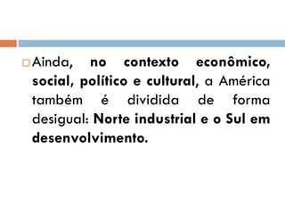  Ainda, no contexto econômico,
social, político e cultural, a América
também é dividida de forma
desigual: Norte industrial e o Sul em
desenvolvimento.
 