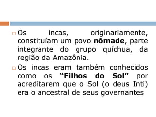  Os incas, originariamente,
constituíam um povo nômade, parte
integrante do grupo quíchua, da
região da Amazônia.
 Os incas eram também conhecidos
como os “Filhos do Sol” por
acreditarem que o Sol (o deus Inti)
era o ancestral de seus governantes
 