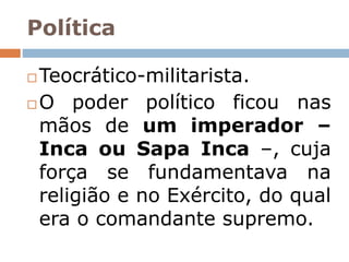 Política
 Teocrático-militarista.
 O poder político ficou nas
mãos de um imperador –
Inca ou Sapa Inca –, cuja
força se fundamentava na
religião e no Exército, do qual
era o comandante supremo.
 