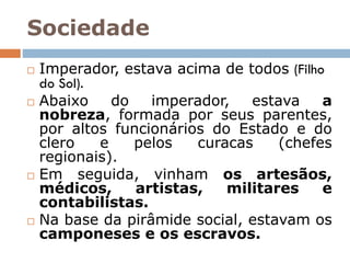 Sociedade
 Imperador, estava acima de todos (Filho
do Sol).
 Abaixo do imperador, estava a
nobreza, formada por seus parentes,
por altos funcionários do Estado e do
clero e pelos curacas (chefes
regionais).
 Em seguida, vinham os artesãos,
médicos, artistas, militares e
contabilistas.
 Na base da pirâmide social, estavam os
camponeses e os escravos.
 