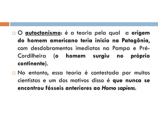  O autoctonismo: é a teoria pela qual a origem
do homem americano teria início na Patagônia,
com desdobramentos imediatos na Pampa e Pré-
Cordilheira (o homem surgiu no próprio
continente).
 No entanto, essa teoria é contestada por muitos
cientistas e um dos motivos disso é que nunca se
encontrou fósseis anteriores ao Homo sapiens.
 