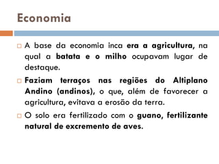 Economia
 A base da economia inca era a agricultura, na
qual a batata e o milho ocupavam lugar de
destaque.
 Faziam terraços nas regiões do Altiplano
Andino (andinos), o que, além de favorecer a
agricultura, evitava a erosão da terra.
 O solo era fertilizado com o guano, fertilizante
natural de excremento de aves.
 