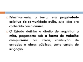  Primitivamente, a terra, era propriedade
coletiva da comunidade ayllu, cujo líder era
conhecido como curaca.
 O Estado detinha o direito de requisitar a
mita, pagamento sob a forma de trabalho
compulsório nas minas, construção de
estradas e obras públicas, como canais de
irrigação.
 