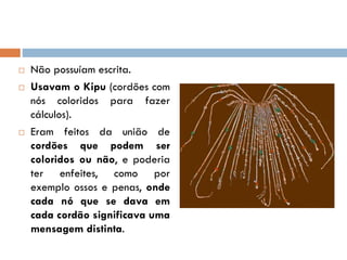  Não possuíam escrita.
 Usavam o Kipu (cordões com
nós coloridos para fazer
cálculos).
 Eram feitos da união de
cordões que podem ser
coloridos ou não, e poderia
ter enfeites, como por
exemplo ossos e penas, onde
cada nó que se dava em
cada cordão significava uma
mensagem distinta.
 