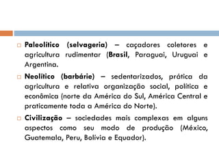  Paleolítico (selvageria) – caçadores coletores e
agricultura rudimentar (Brasil, Paraguai, Uruguai e
Argentina.
 Neolítico (barbárie) – sedentarizados, prática da
agricultura e relativa organização social, política e
econômica (norte da América do Sul, América Central e
praticamente toda a América do Norte).
 Civilização – sociedades mais complexas em alguns
aspectos como seu modo de produção (México,
Guatemala, Peru, Bolívia e Equador).
 
