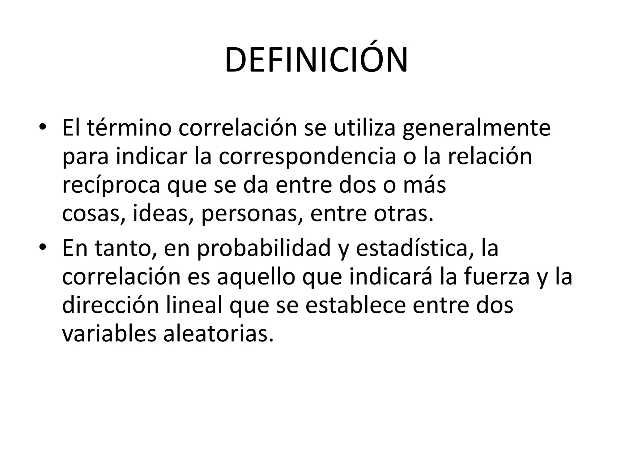 DEFINICIÓN
• El término correlación se utiliza generalmente
para indicar la correspondencia o la relación
recíproca que se da entre dos o más
cosas, ideas, personas, entre otras.
• En tanto, en probabilidad y estadística, la
correlación es aquello que indicará la fuerza y la
dirección lineal que se establece entre dos
variables aleatorias.